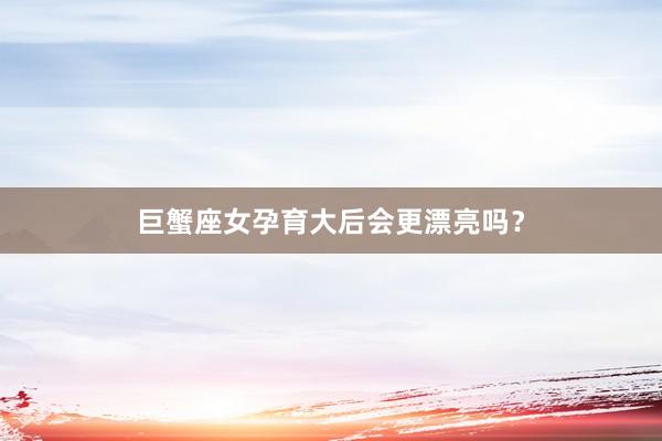 巨蟹座女孕育大后会更漂亮吗？