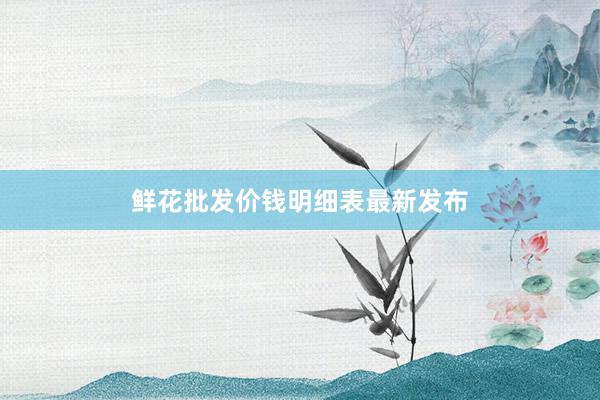 鲜花批发价钱明细表最新发布