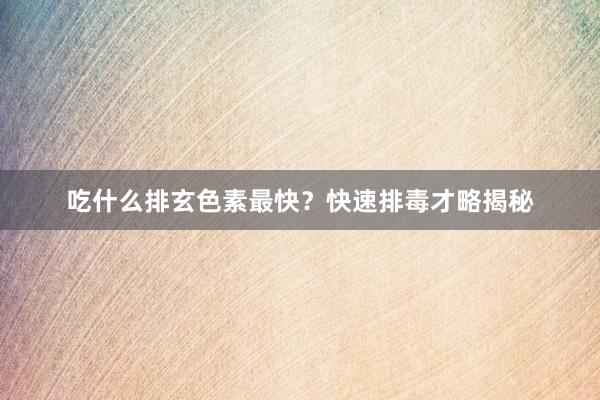 吃什么排玄色素最快？快速排毒才略揭秘
