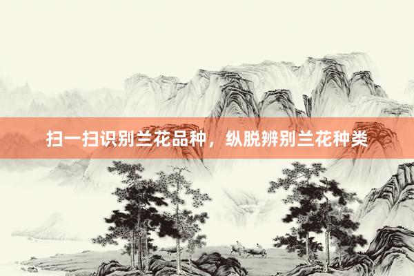 扫一扫识别兰花品种，纵脱辨别兰花种类
