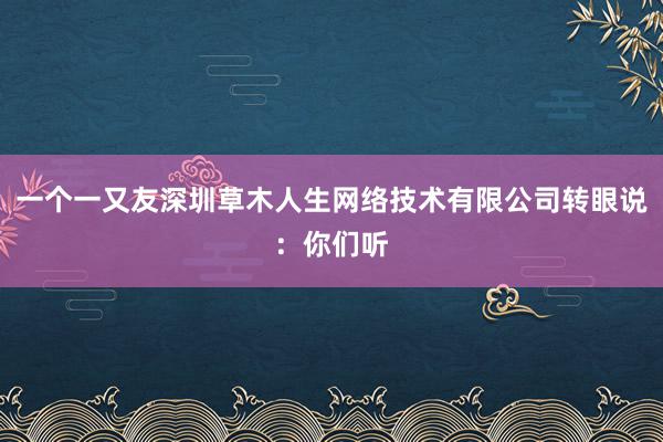 一个一又友深圳草木人生网络技术有限公司转眼说:你们听